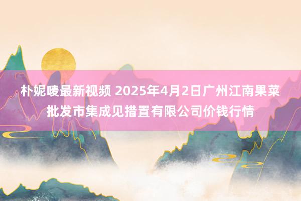 朴妮唛最新视频 2025年4月2日广州江南果菜批发市集成见措置有限公司价钱行情