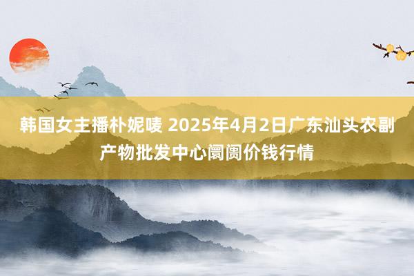 韩国女主播朴妮唛 2025年4月2日广东汕头农副产物批发中心阛阓价钱行情