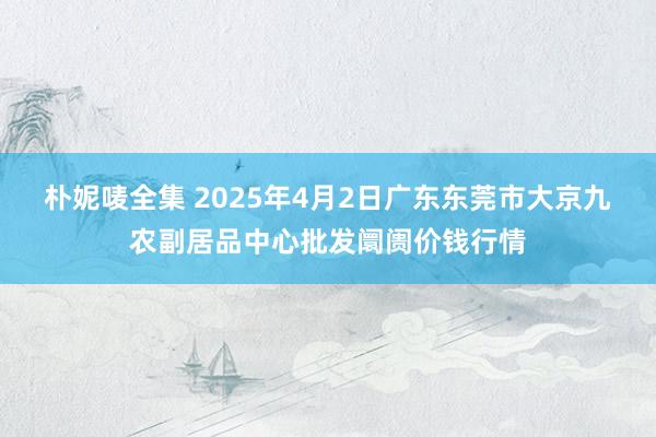 朴妮唛全集 2025年4月2日广东东莞市大京九农副居品中心批发阛阓价钱行情
