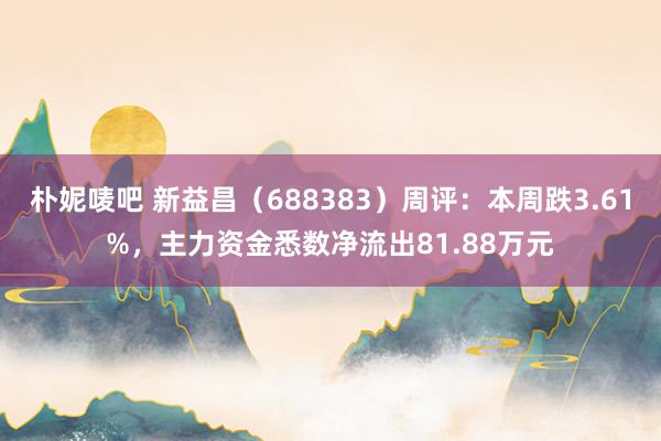 朴妮唛吧 新益昌（688383）周评：本周跌3.61%，主力资金悉数净流出81.88万元