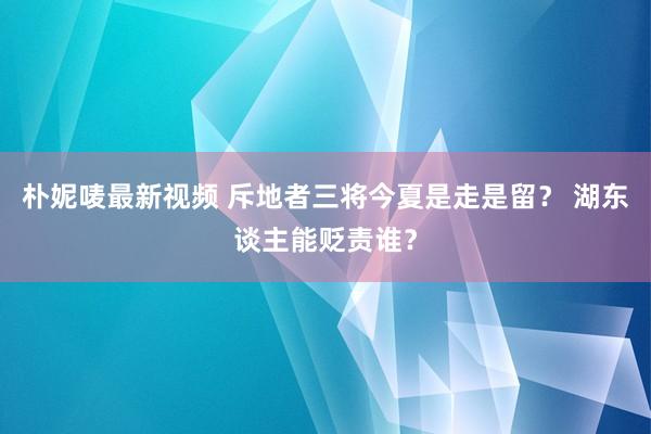 朴妮唛最新视频 斥地者三将今夏是走是留？ 湖东谈主能贬责谁？