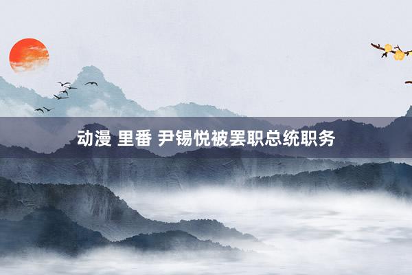 动漫 里番 尹锡悦被罢职总统职务