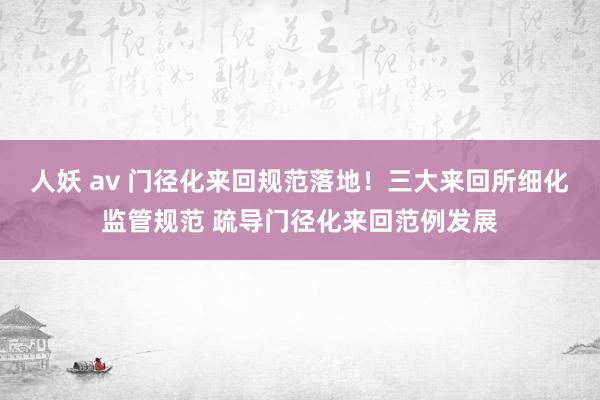 人妖 av 门径化来回规范落地！三大来回所细化监管规范 疏导门径化来回范例发展