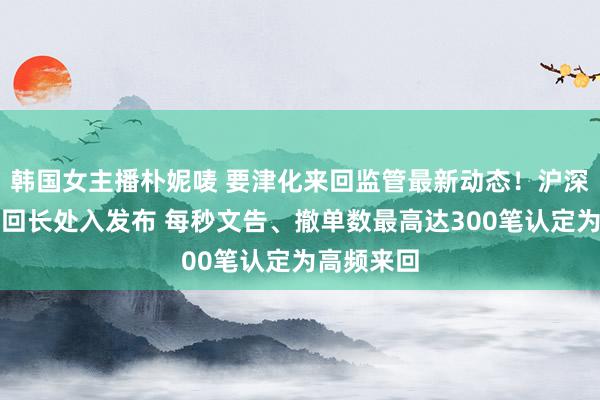 韩国女主播朴妮唛 要津化来回监管最新动态！沪深北三大来回长处入发布 每秒文告、撤单数最高达300笔认定为高频来回