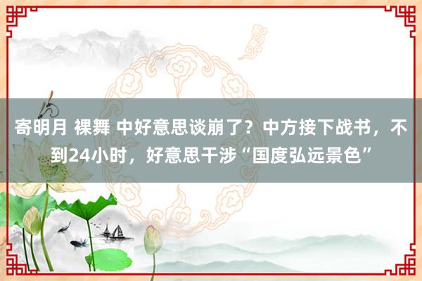 寄明月 裸舞 中好意思谈崩了？中方接下战书，不到24小时，好意思干涉“国度弘远景色”