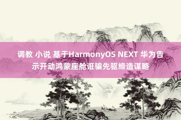 调教 小说 基于HarmonyOS NEXT 华为告示开动鸿蒙座舱诳骗先驱缔造谋略