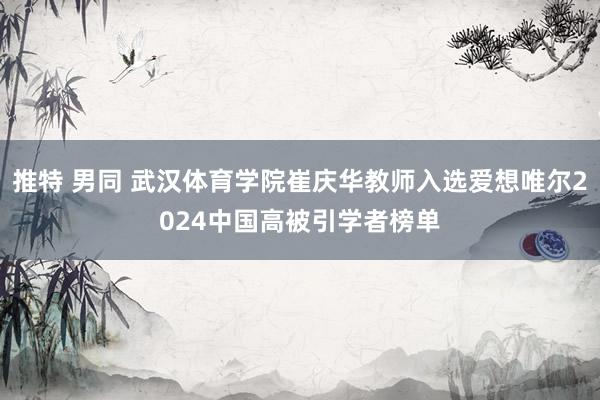 推特 男同 武汉体育学院崔庆华教师入选爱想唯尔2024中国高被引学者榜单