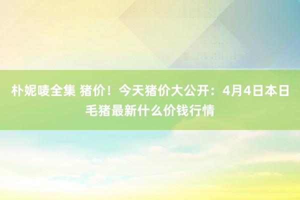 朴妮唛全集 猪价！今天猪价大公开：4月4日本日毛猪最新什么价钱行情