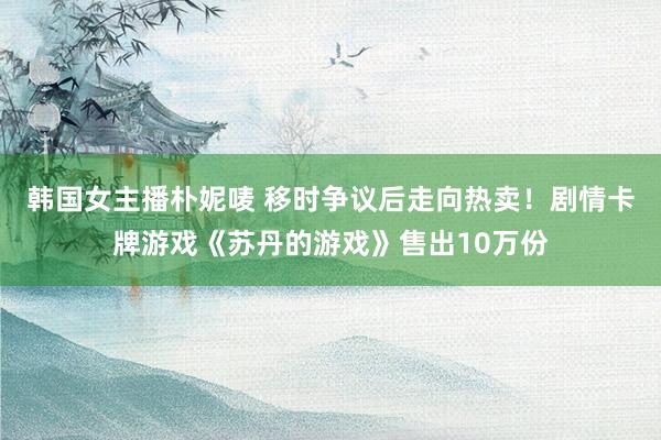 韩国女主播朴妮唛 移时争议后走向热卖！剧情卡牌游戏《苏丹的游戏》售出10万份