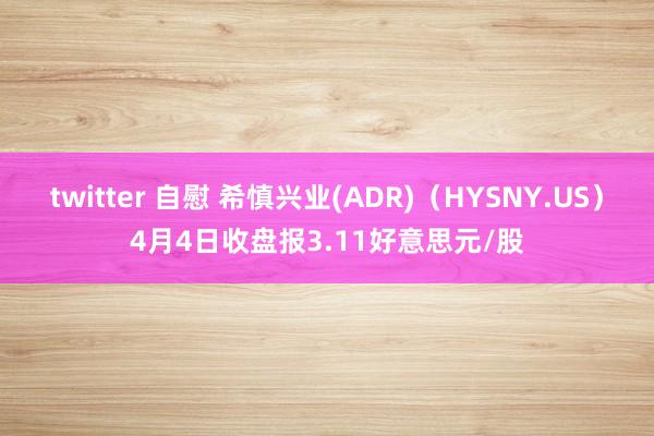 twitter 自慰 希慎兴业(ADR)（HYSNY.US）4月4日收盘报3.11好意思元/股