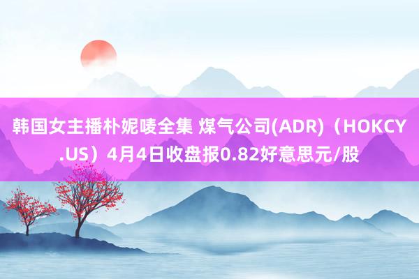 韩国女主播朴妮唛全集 煤气公司(ADR)（HOKCY.US）4月4日收盘报0.82好意思元/股