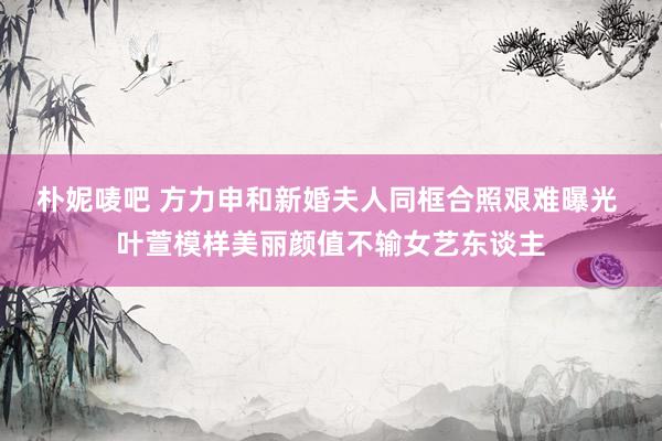 朴妮唛吧 方力申和新婚夫人同框合照艰难曝光 叶萱模样美丽颜值不输女艺东谈主