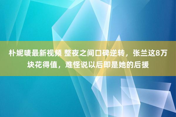 朴妮唛最新视频 整夜之间口碑逆转，张兰这8万块花得值，难怪说以后即是她的后援