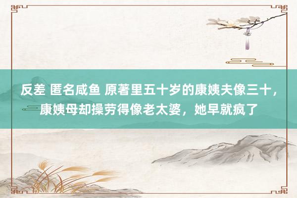 反差 匿名咸鱼 原著里五十岁的康姨夫像三十，康姨母却操劳得像老太婆，她早就疯了