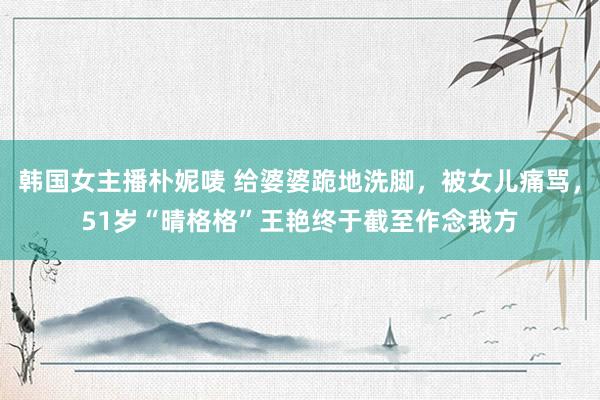 韩国女主播朴妮唛 给婆婆跪地洗脚，被女儿痛骂，51岁“晴格格”王艳终于截至作念我方