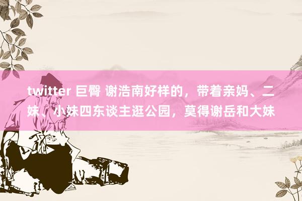 twitter 巨臀 谢浩南好样的，带着亲妈、二妹、小妹四东谈主逛公园，莫得谢岳和大妹