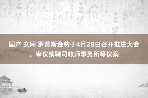 国产 女同 罗普斯金将于4月28日召开推进大会，审议续聘司帐师事务所等议案