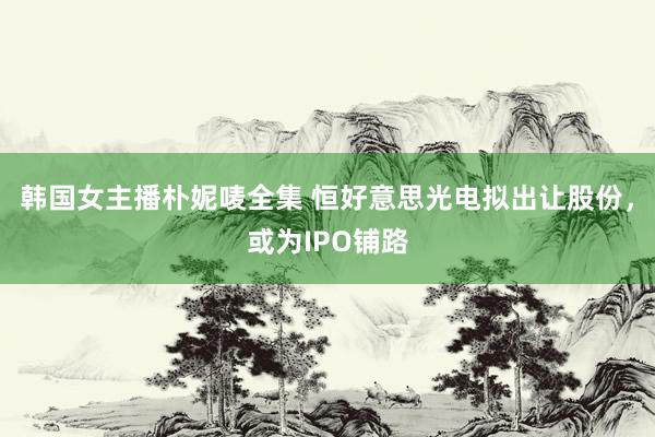 韩国女主播朴妮唛全集 恒好意思光电拟出让股份，或为IPO铺路