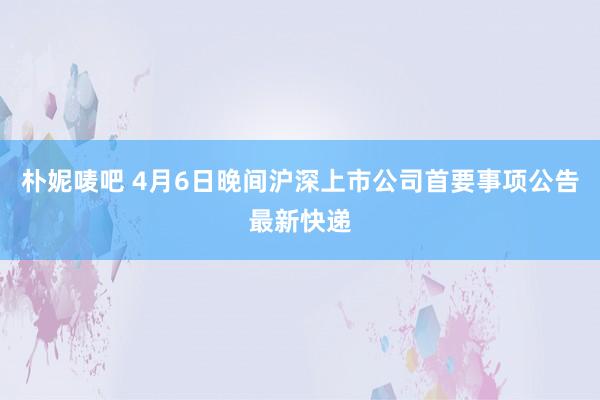 朴妮唛吧 4月6日晚间沪深上市公司首要事项公告最新快递