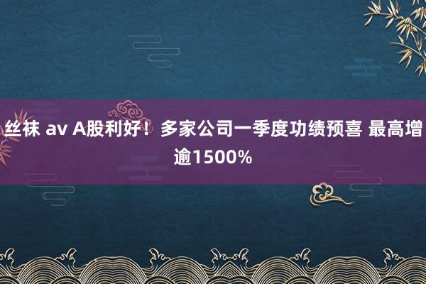 丝袜 av A股利好！多家公司一季度功绩预喜 最高增逾1500%