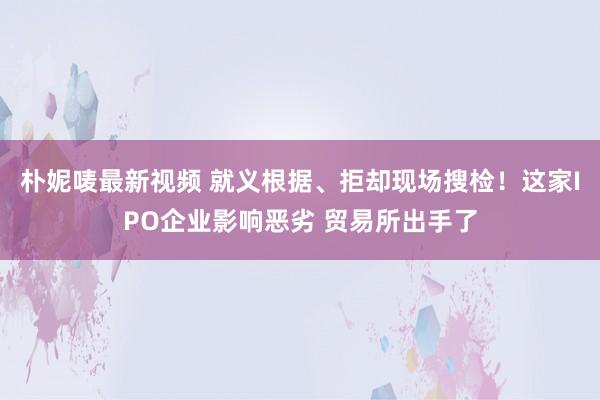朴妮唛最新视频 就义根据、拒却现场搜检！这家IPO企业影响恶劣 贸易所出手了