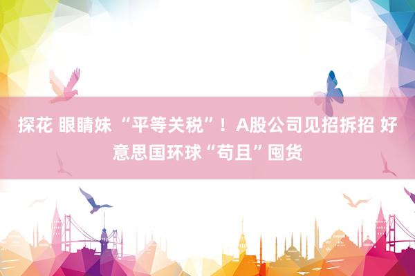 探花 眼睛妹 “平等关税”！A股公司见招拆招 好意思国环球“苟且”囤货