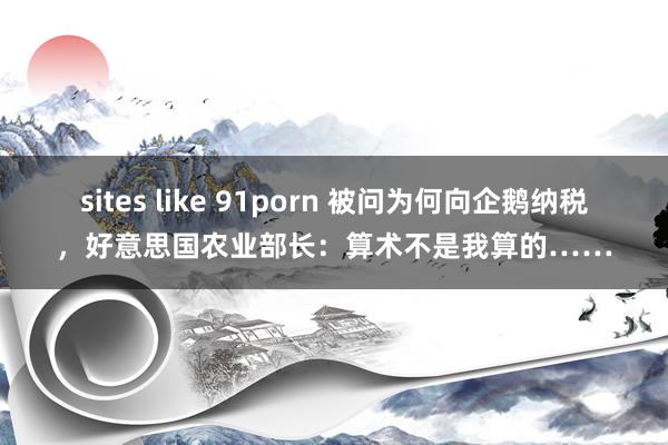 sites like 91porn 被问为何向企鹅纳税，好意思国农业部长：算术不是我算的……