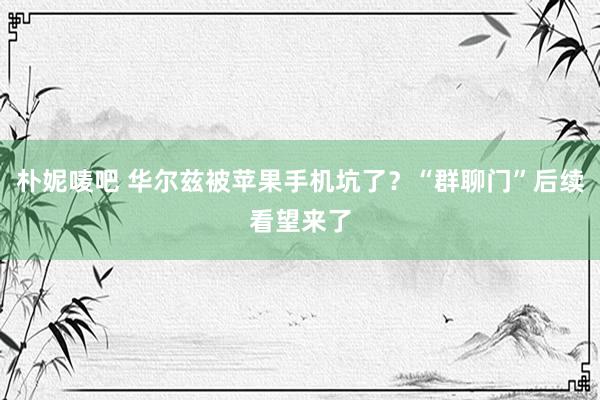 朴妮唛吧 华尔兹被苹果手机坑了？“群聊门”后续看望来了