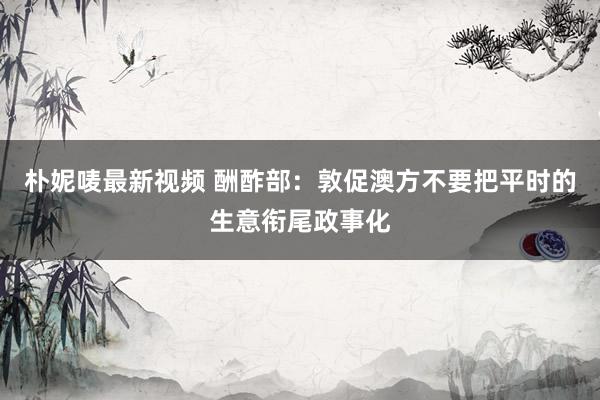 朴妮唛最新视频 酬酢部：敦促澳方不要把平时的生意衔尾政事化