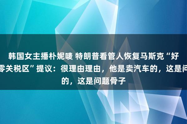 韩国女主播朴妮唛 特朗普看管人恢复马斯克“好意思欧零关税区”提议：很理由理由，他是卖汽车的，这是问题骨子