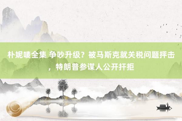 朴妮唛全集 争吵升级？被马斯克就关税问题抨击，特朗普参谋人公开扞拒