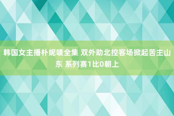 韩国女主播朴妮唛全集 双外助北控客场掀起苦主山东 系列赛1比0朝上