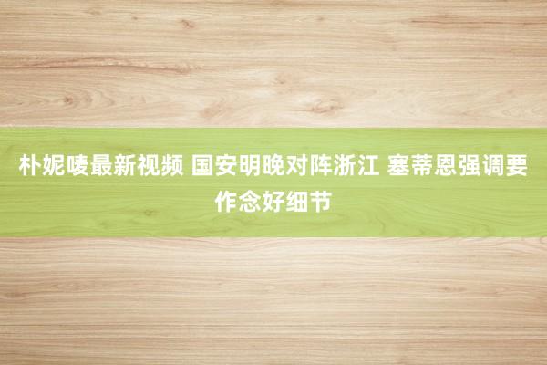 朴妮唛最新视频 国安明晚对阵浙江 塞蒂恩强调要作念好细节