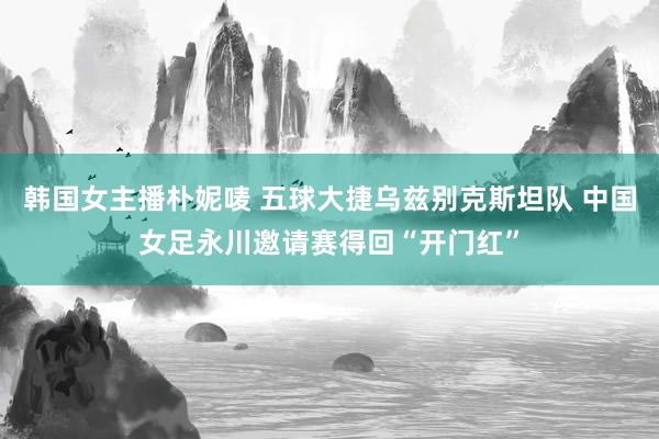 韩国女主播朴妮唛 五球大捷乌兹别克斯坦队 中国女足永川邀请赛得回“开门红”