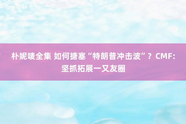 朴妮唛全集 如何搪塞“特朗普冲击波”？CMF：坚抓拓展一又友圈