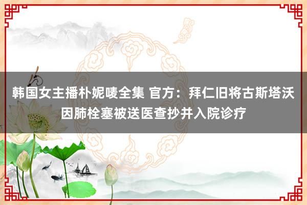 韩国女主播朴妮唛全集 官方：拜仁旧将古斯塔沃因肺栓塞被送医查抄并入院诊疗