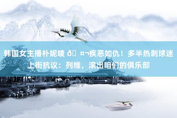 韩国女主播朴妮唛 🤬疾恶如仇！多半热刺球迷上街抗议：列维，滚出咱们的俱乐部