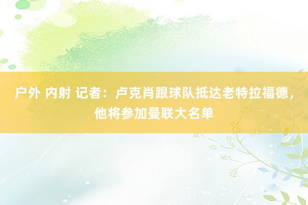 户外 内射 记者：卢克肖跟球队抵达老特拉福德，他将参加曼联大名单