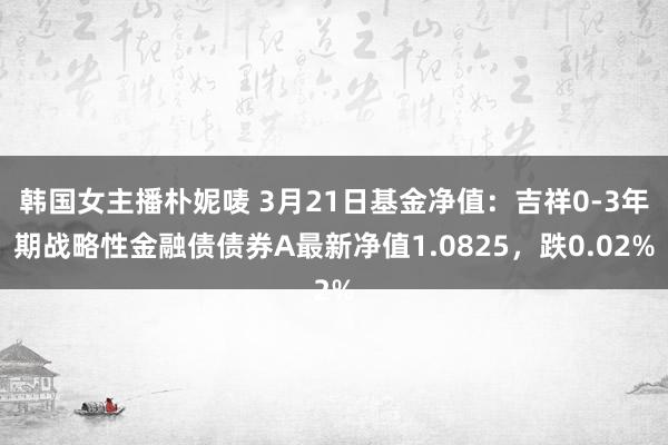 韩国女主播朴妮唛 3月21日基金净值：吉祥0-3年期战略性金融债债券A最新净值1.0825，跌0.02%