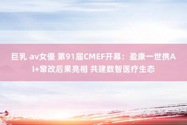 巨乳 av女優 第91届CMEF开幕：盈康一世携AI+窜改后果亮相 共建数智医疗生态
