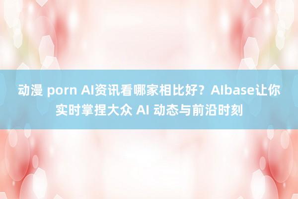 动漫 porn AI资讯看哪家相比好？AIbase让你实时掌捏大众 AI 动态与前沿时刻