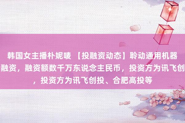 韩国女主播朴妮唛 【投融资动态】聆动通用机器东说念主天神轮融资，融资额数千万东说念主民币，投资方为讯飞创投、合肥高投等