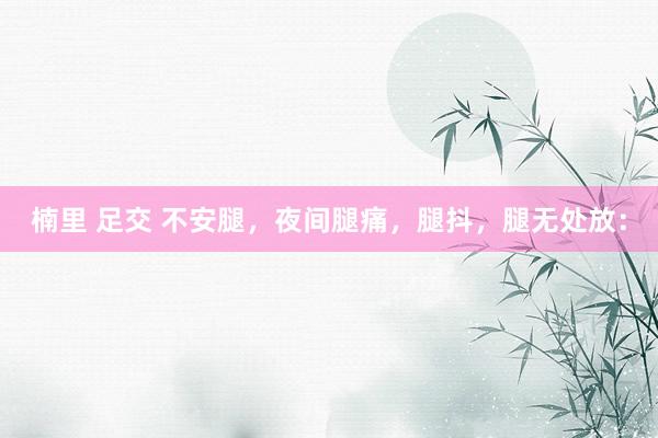 楠里 足交 不安腿，夜间腿痛，腿抖，腿无处放：
