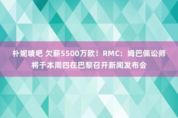 朴妮唛吧 欠薪5500万欧！RMC：姆巴佩讼师将于本周四在巴黎召开新闻发布会