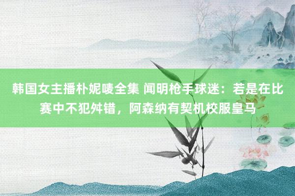 韩国女主播朴妮唛全集 闻明枪手球迷：若是在比赛中不犯舛错，阿森纳有契机校服皇马