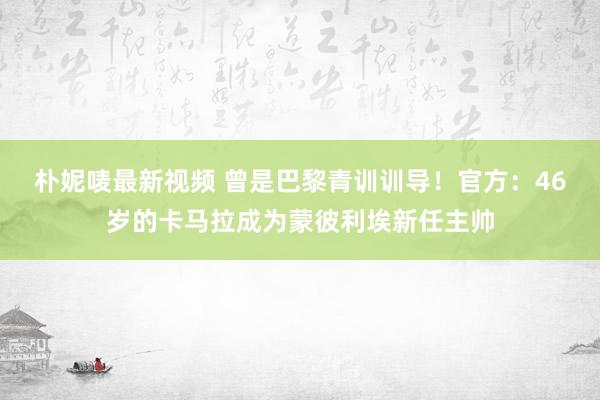 朴妮唛最新视频 曾是巴黎青训训导！官方：46岁的卡马拉成为蒙彼利埃新任主帅