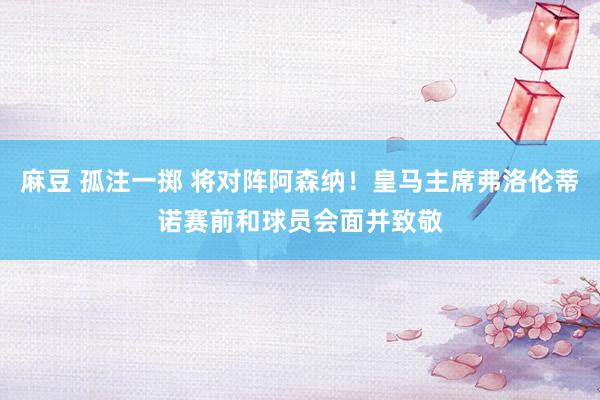 麻豆 孤注一掷 将对阵阿森纳！皇马主席弗洛伦蒂诺赛前和球员会面并致敬