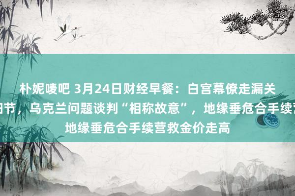 朴妮唛吧 3月24日财经早餐：白宫幕僚走漏关税里面计议细节，乌克兰问题谈判“相称故意”，地缘垂危合手续营救金价走高