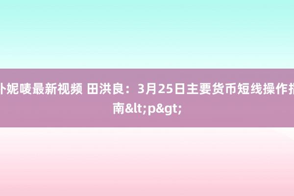 朴妮唛最新视频 田洪良：3月25日主要货币短线操作指南<p>