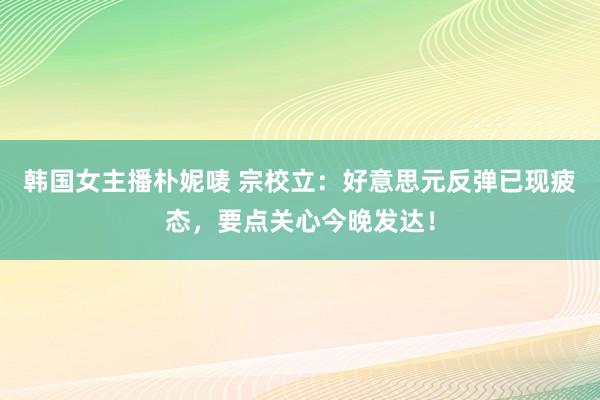 韩国女主播朴妮唛 宗校立：好意思元反弹已现疲态，要点关心今晚发达！